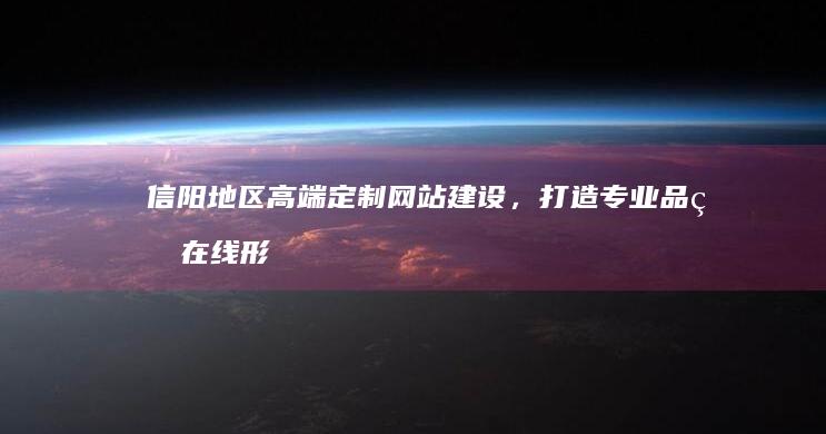 信阳地区高端定制网站建设，打造专业品牌在线形象